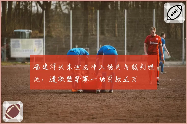 福建浔兴朱世龙冲入场内与裁判理论，遭联盟禁赛一场罚款五万