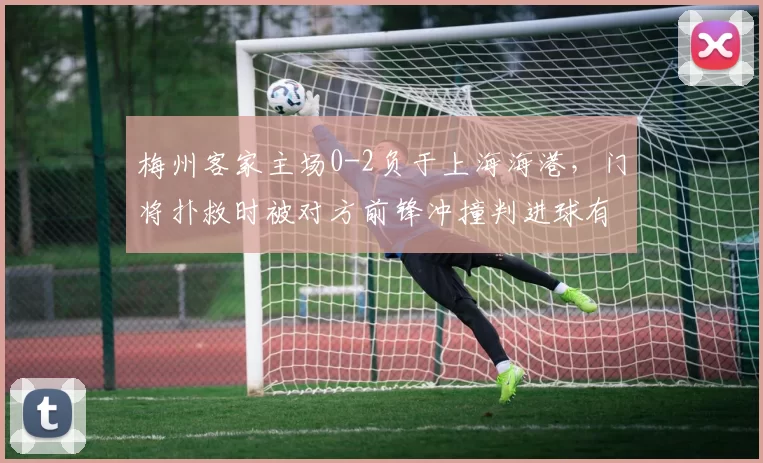 梅州客家主场0-2负于上海海港，门将扑救时被对方前锋冲撞判进球有效__br_