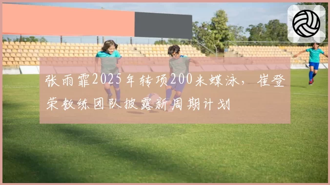 张雨霏2025年转项200米蝶泳,崔登荣教练团队披露新周期计划