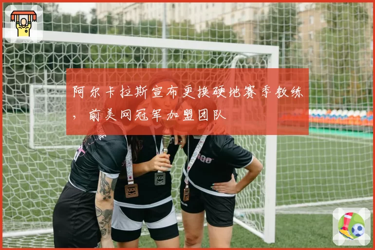 阿尔卡拉斯宣布更换硬地赛季教练，前美网冠军加盟团队