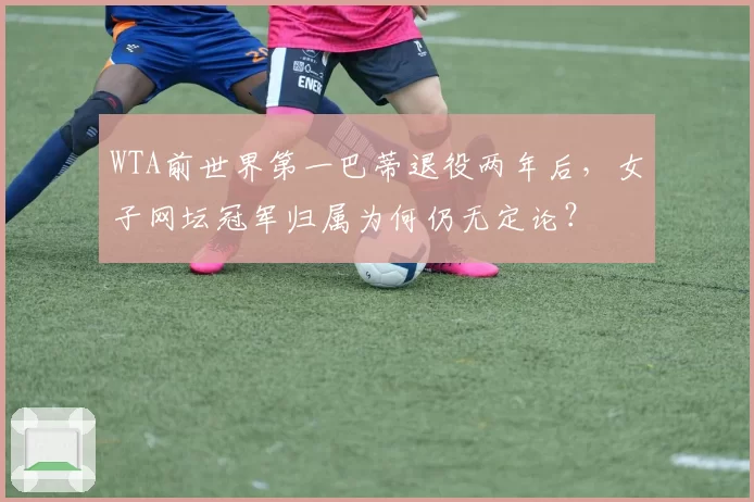 WTA前世界第一巴蒂退役两年后,女子网坛冠军归属为何仍无定论?