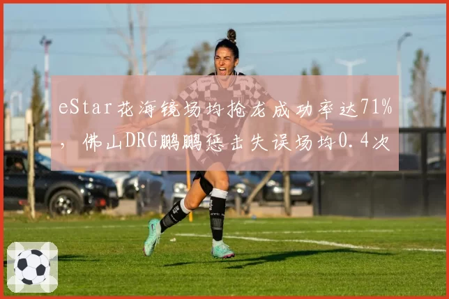 eStar花海镜场均抢龙成功率达71%，佛山DRG鹏鹏惩击失误场均0.4次成野区胜负手