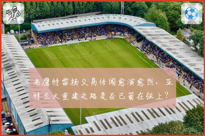 老鹰特雷杨交易传闻愈演愈烈，亚特兰大重建之路是否已箭在弦上？