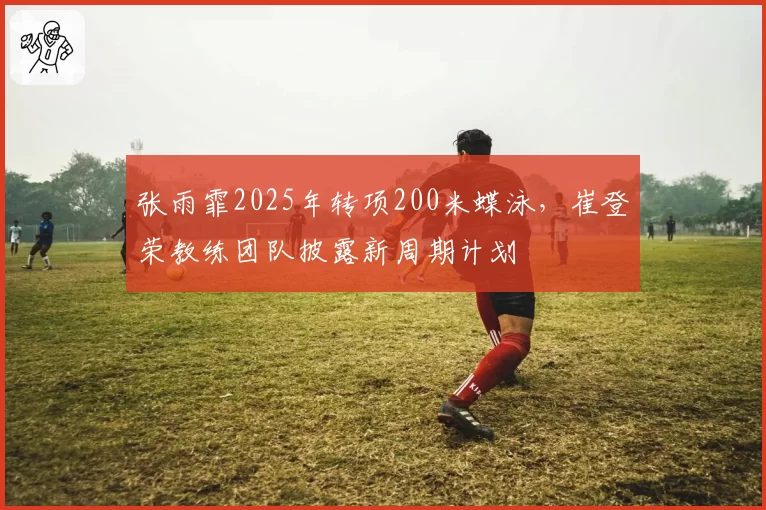 张雨霏2025年转项200米蝶泳，崔登荣教练团队披露新周期计划