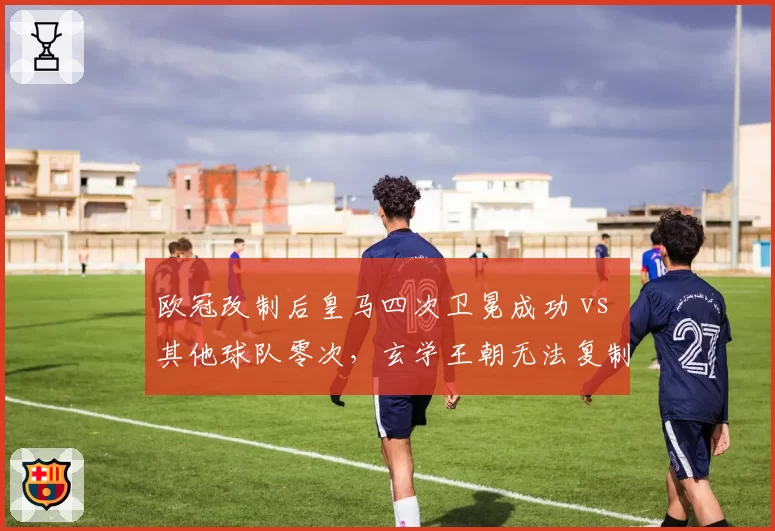 欧冠改制后皇马四次卫冕成功 vs 其他球队零次,玄学王朝无法复制