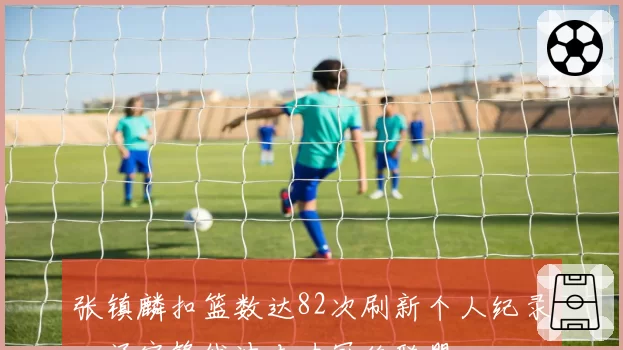 张镇麟扣篮数达82次刷新个人纪录，辽宁锋线冲击力冠绝联盟