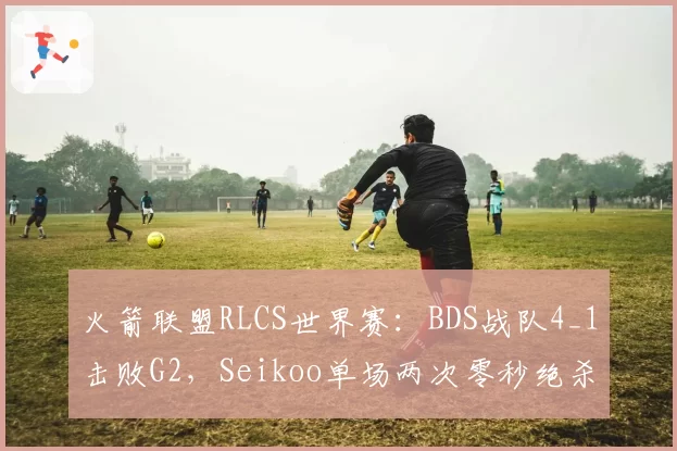 火箭联盟RLCS世界赛：BDS战队4_1击败G2，Seikoo单场两次零秒绝杀