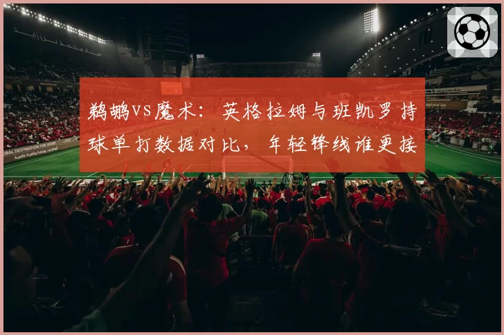 鹈鹕vs魔术：英格拉姆与班凯罗持球单打数据对比，年轻锋线谁更接近全明星