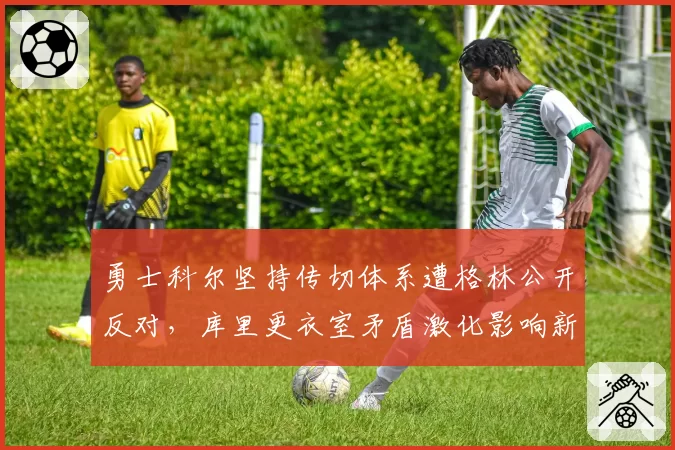 勇士科尔坚持传切体系遭格林公开反对，库里更衣室矛盾激化影响新赛季