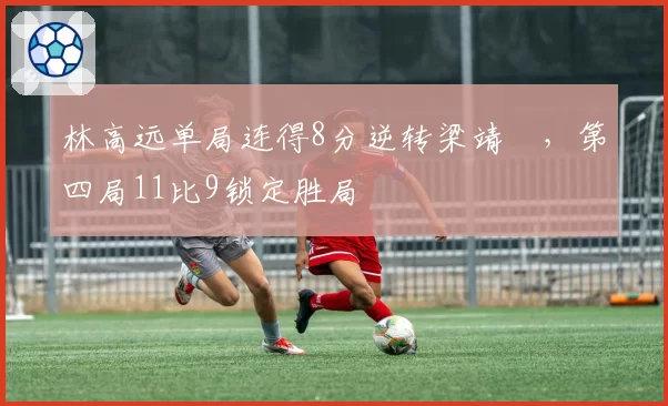 林高远单局连得8分逆转梁靖崑,第四局11比9锁定胜局