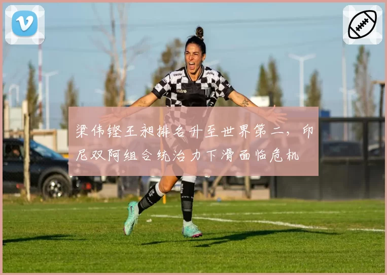梁伟铿王昶排名升至世界第二,印尼双阿组合统治力下滑面临危机