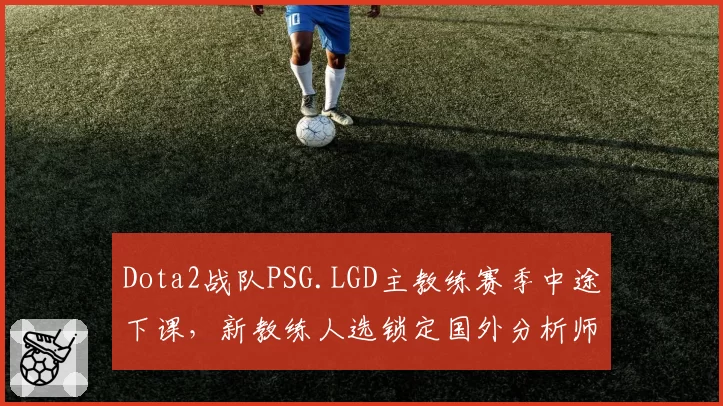 Dota2战队PSG.LGD主教练赛季中途下课，新教练人选锁定国外分析师