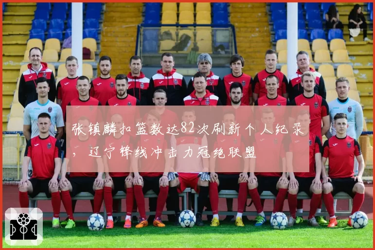 张镇麟扣篮数达82次刷新个人纪录，辽宁锋线冲击力冠绝联盟