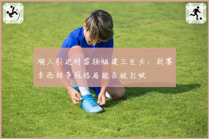 湖人引进特雷杨组建三巨头,新赛季西部争冠格局能否被打破