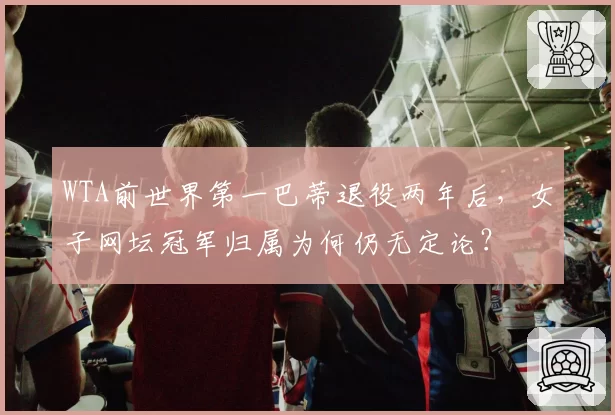 WTA前世界第一巴蒂退役两年后，女子网坛冠军归属为何仍无定论？