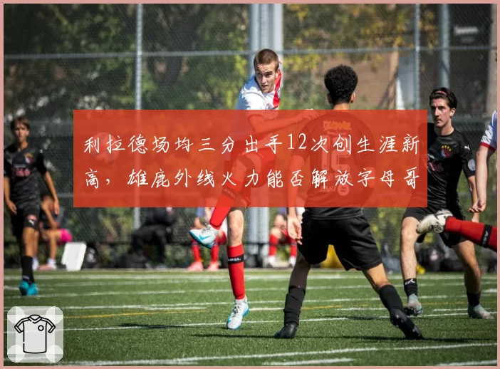 利拉德场均三分出手12次创生涯新高,雄鹿外线火力能否解放字母哥?
