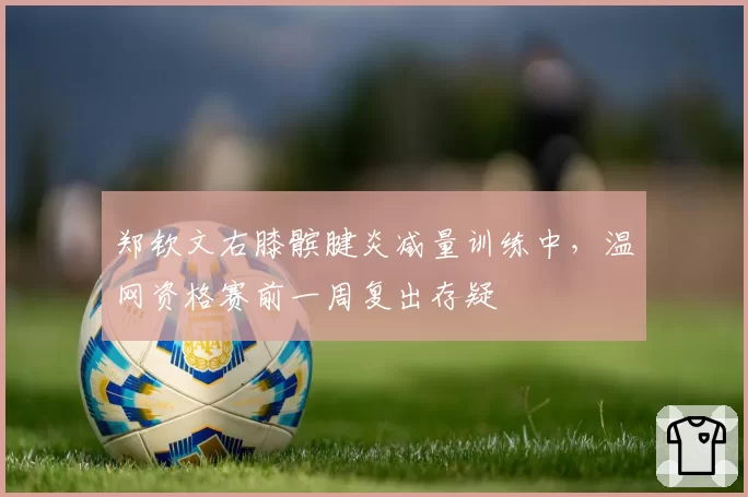 郑钦文右膝髌腱炎减量训练中，温网资格赛前一周复出存疑