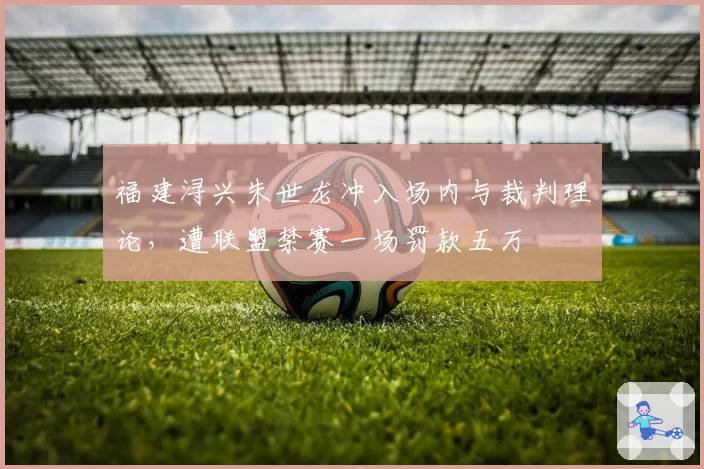 福建浔兴朱世龙冲入场内与裁判理论,遭联盟禁赛一场罚款五万