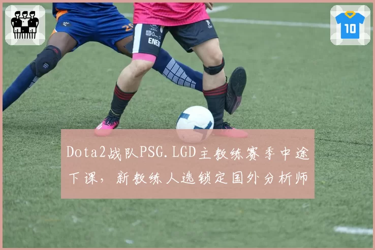Dota2战队PSG.LGD主教练赛季中途下课，新教练人选锁定国外分析师
