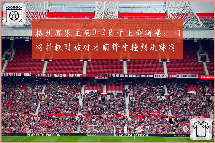 梅州客家主场0-2负于上海海港,门将扑救时被对方前锋冲撞判进球有效__br_