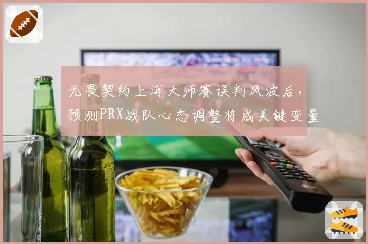无畏契约上海大师赛误判风波后，预测PRX战队心态调整将成关键变量