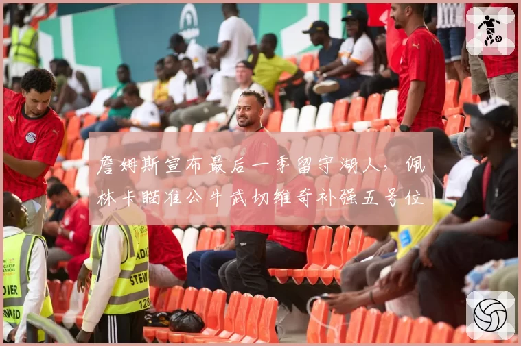 詹姆斯宣布最后一季留守湖人，佩林卡瞄准公牛武切维奇补强五号位