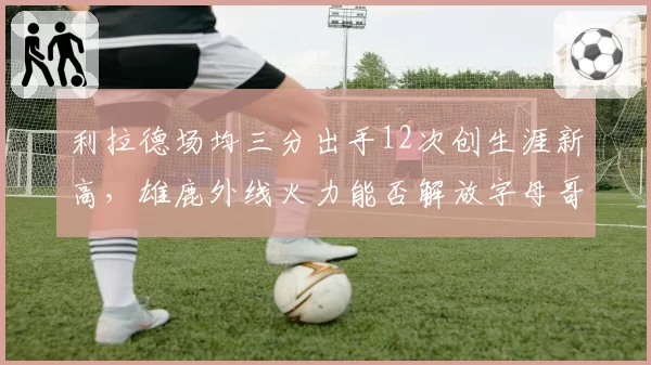 利拉德场均三分出手12次创生涯新高，雄鹿外线火力能否解放字母哥？