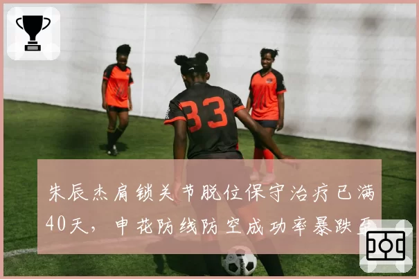 朱辰杰肩锁关节脱位保守治疗已满40天，申花防线防空成功率暴跌至联赛倒数第三