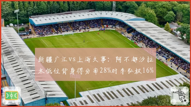 新疆广汇vs上海久事：阿不都沙拉木低位背身得分率28%对李弘权16%，锋线进攻手段差距