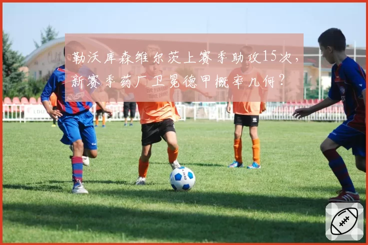 勒沃库森维尔茨上赛季助攻15次，新赛季药厂卫冕德甲概率几何？