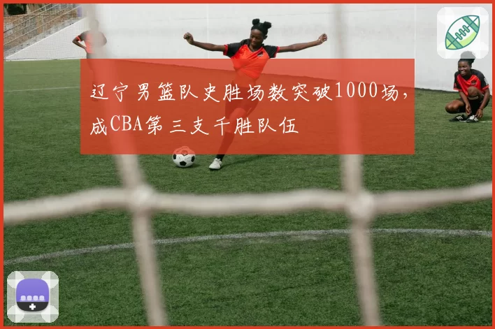 辽宁男篮队史胜场数突破1000场,成CBA第三支千胜队伍