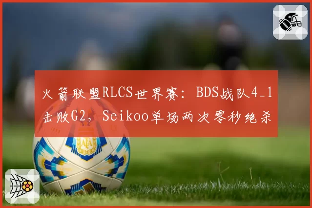 火箭联盟RLCS世界赛:BDS战队4_1击败G2,Seikoo单场两次零秒绝杀