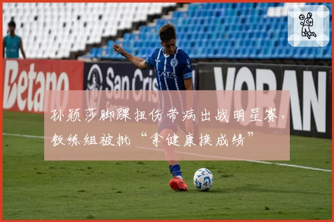 孙颖莎脚踝扭伤带病出战明星赛，教练组被批“拿健康换成绩”