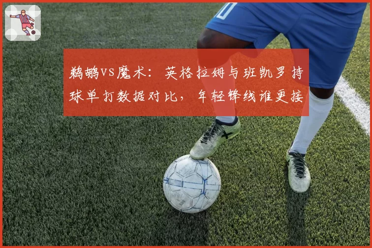 鹈鹕vs魔术：英格拉姆与班凯罗持球单打数据对比，年轻锋线谁更接近全明星