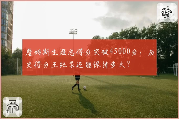 詹姆斯生涯总得分突破45000分，历史得分王纪录还能保持多久？