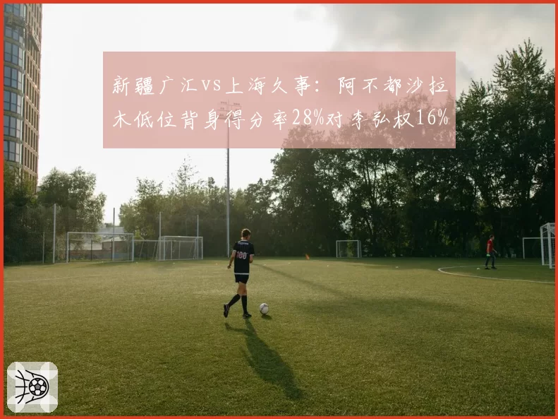 新疆广汇vs上海久事：阿不都沙拉木低位背身得分率28%对李弘权16%，锋线进攻手段差距