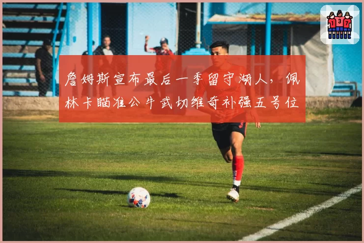 詹姆斯宣布最后一季留守湖人,佩林卡瞄准公牛武切维奇补强五号位