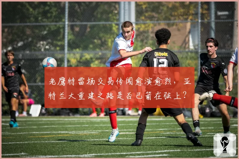老鹰特雷杨交易传闻愈演愈烈,亚特兰大重建之路是否已箭在弦上?