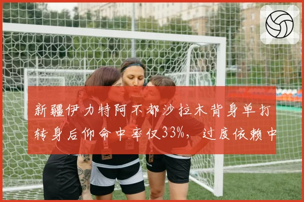 新疆伊力特阿不都沙拉木背身单打转身后仰命中率仅33%,过度依赖中投成败笔