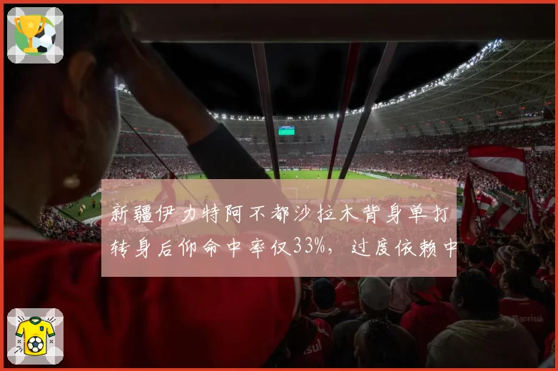 新疆伊力特阿不都沙拉木背身单打转身后仰命中率仅33%，过度依赖中投成败笔