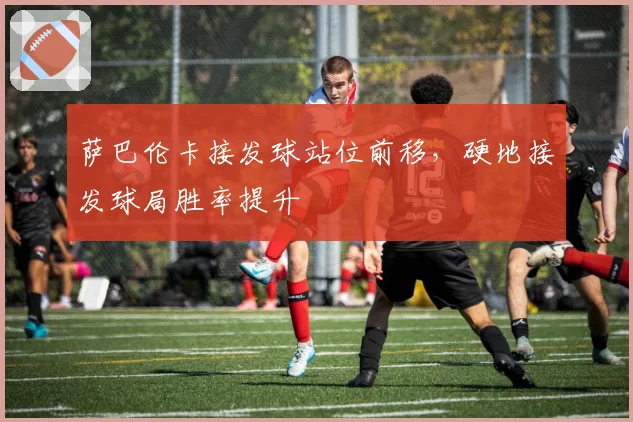 萨巴伦卡接发球站位前移，硬地接发球局胜率提升